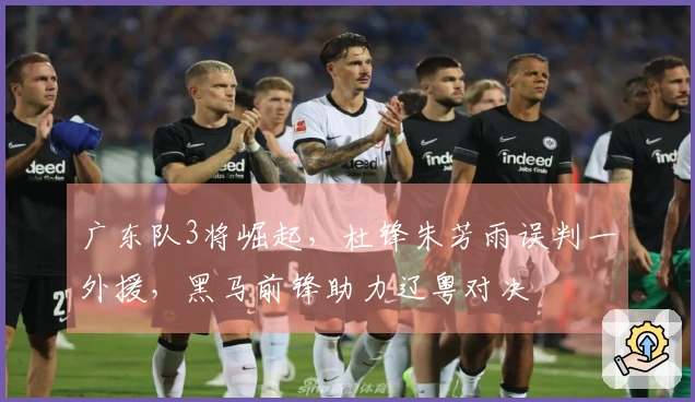 广东队3将崛起，杜锋朱芳雨误判一外援，黑马前锋助力辽粤对决