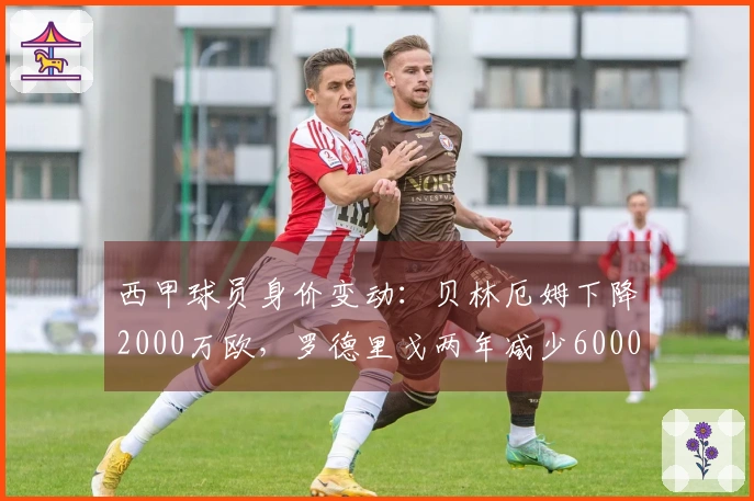 西甲球员身价变动：贝林厄姆下降2000万欧，罗德里戈两年减少6000万