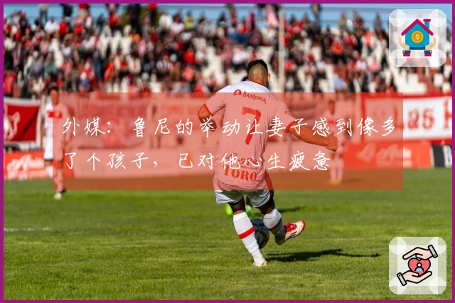 外媒：鲁尼的举动让妻子感到像多了个孩子，已对他心生疲惫