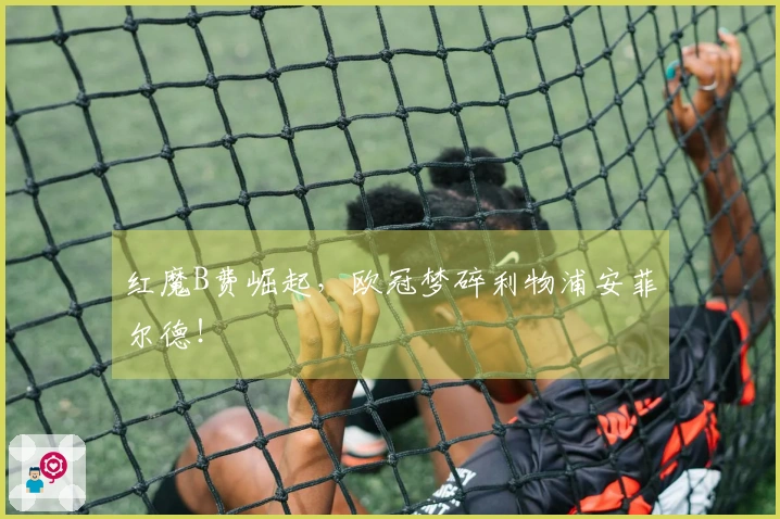 红魔B费崛起，欧冠梦碎利物浦安菲尔德！