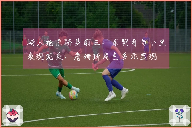 湖人绝杀跻身前三，东契奇与小里表现完美，詹姆斯角色多元显现