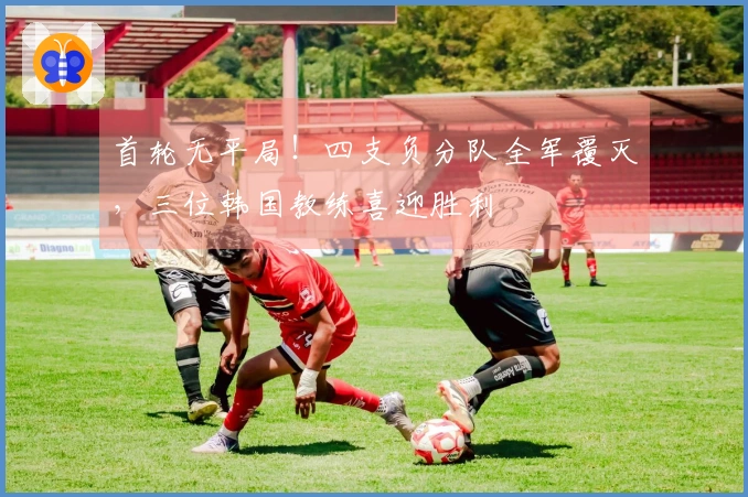 首轮无平局！四支负分队全军覆灭，三位韩国教练喜迎胜利