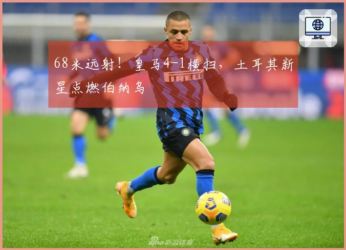 68米远射！皇马4-1横扫，土耳其新星点燃伯纳乌