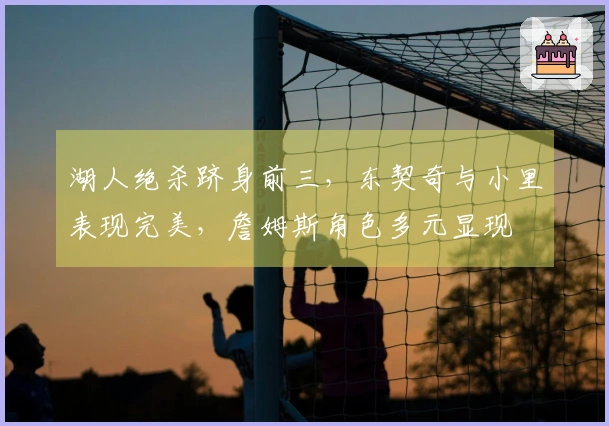 湖人绝杀跻身前三，东契奇与小里表现完美，詹姆斯角色多元显现