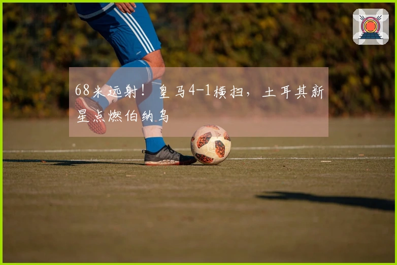 68米远射！皇马4-1横扫，土耳其新星点燃伯纳乌