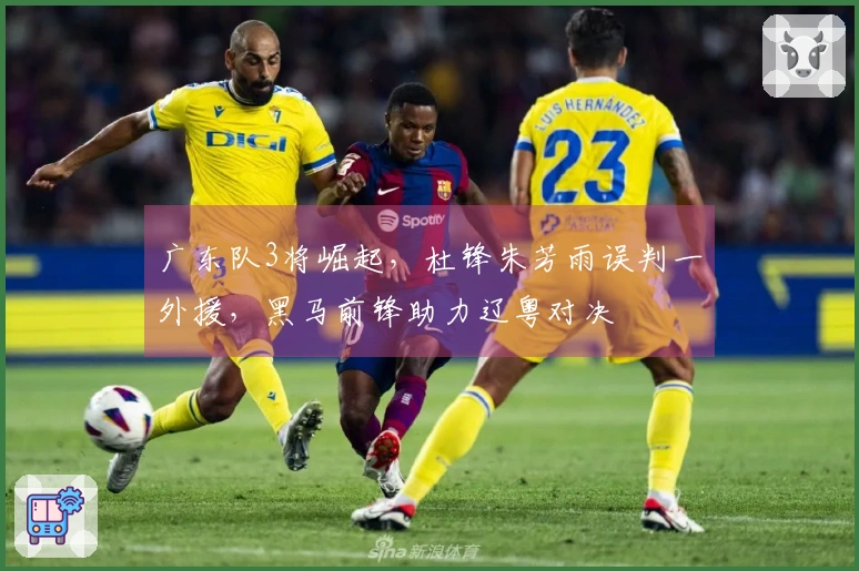 广东队3将崛起，杜锋朱芳雨误判一外援，黑马前锋助力辽粤对决