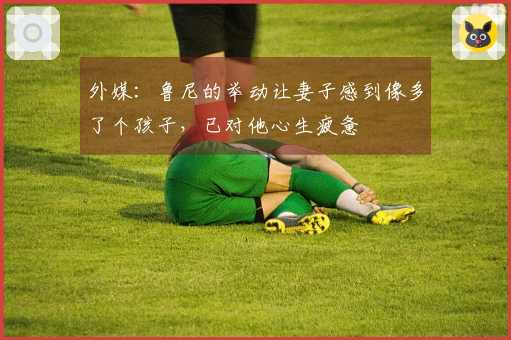 外媒：鲁尼的举动让妻子感到像多了个孩子，已对他心生疲惫