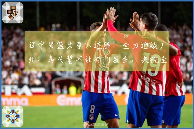 辽宁男篮力争六连胜！全力迎战广州，乌戈誓不让冷门发生，央视全程直播