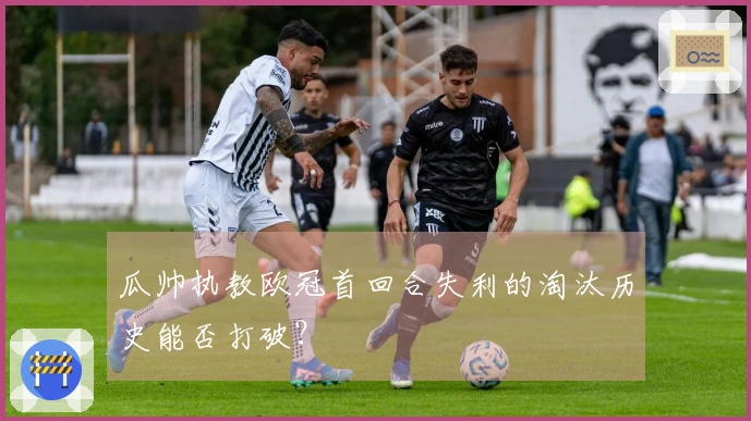 瓜帅执教欧冠首回合失利的淘汰历史能否打破？